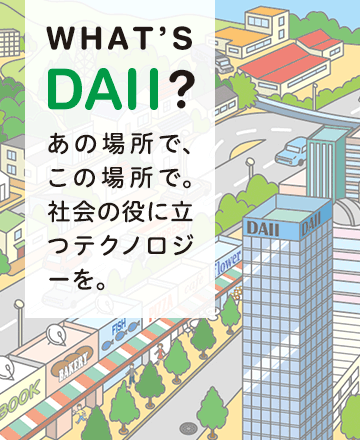 WHAT'S DAII? あの場所で、この場所で。社会の役に立つテクノロジーを。